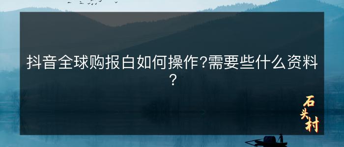 抖音全球购报白如何操作?需要些什么资料?