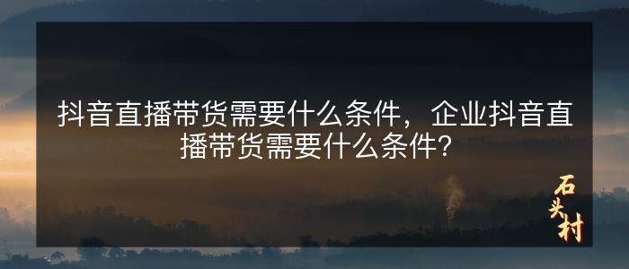 抖音直播带货需要什么条件，企业抖音直播带货需要什么条件？
