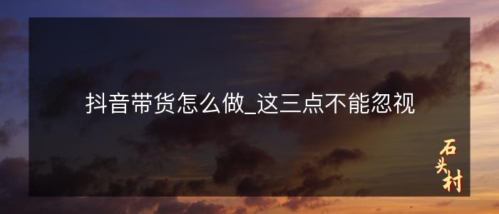 抖音带货怎么做_这三点不能忽视