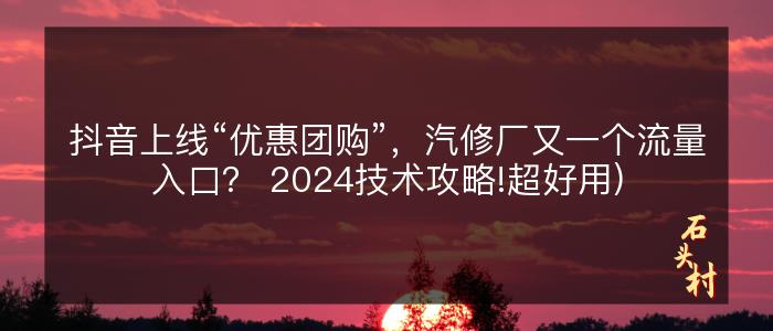 抖音上线“优惠团购”，汽修厂又一个流量入口？ 2024技术攻略!超好用)