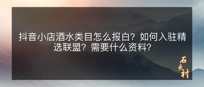 抖音小店酒水类目怎么报白？如何入驻精选联盟？需要什么资料？
