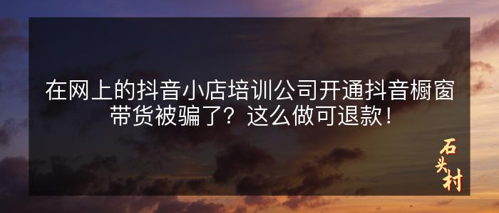 在网上的抖音小店培训公司开通抖音橱窗带货被骗了？这么做可退款！