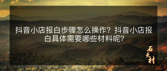 抖音小店报白步骤怎么操作？抖音小店报白具体需要哪些材料呢？