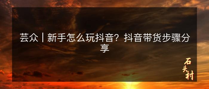 芸众 | 新手怎么玩抖音？抖音带货步骤分享