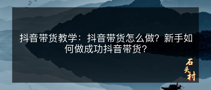 抖音带货教学：抖音带货怎么做？新手如何做成功抖音带货?