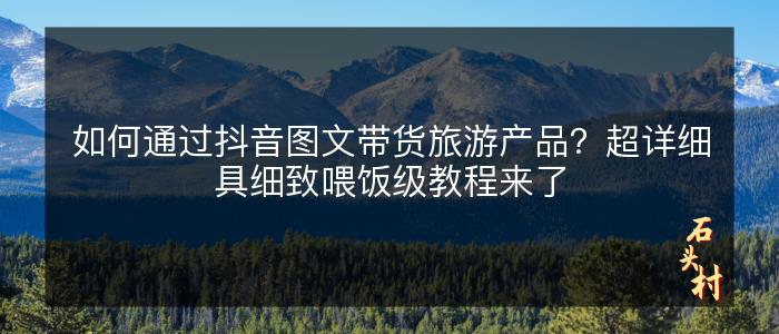 如何通过抖音图文带货旅游产品？超详细具细致喂饭级教程来了