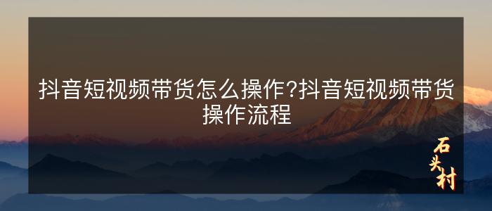 抖音短视频带货怎么操作?抖音短视频带货操作流程