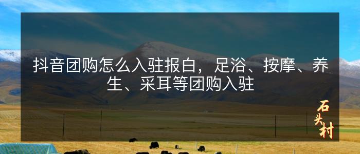 抖音团购怎么入驻报白，足浴、按摩、养生、采耳等团购入驻