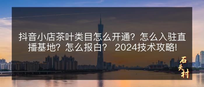 抖音小店茶叶类目怎么开通？怎么入驻直播基地？怎么报白？ 2024技术攻略!