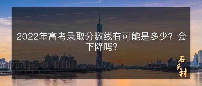 2022年高考录取分数线有可能是多少？会下降吗？