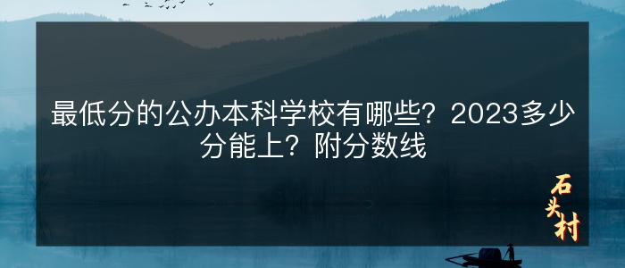 最低分的公办本科学校有哪些？2023多少分能上？附分数线