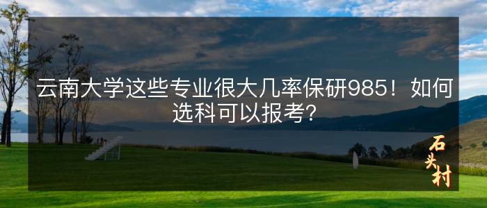 云南大学这些专业很大几率保研985！如何选科可以报考？