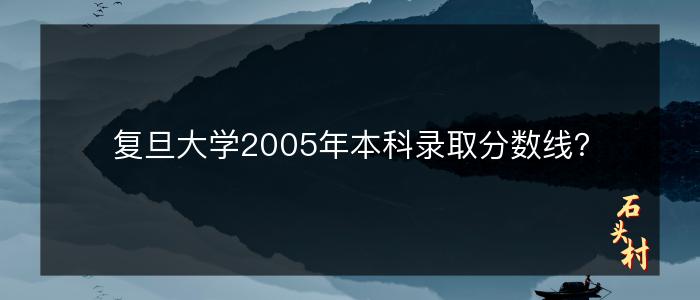 复旦大学2005年本科录取分数线？