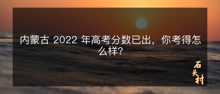 内蒙古 2022 年高考分数已出，你考得怎么样？