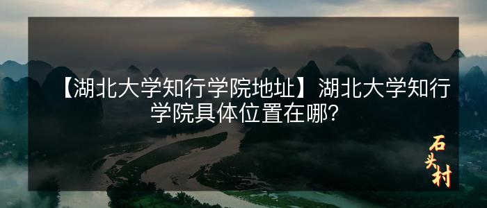【湖北大学知行学院地址】湖北大学知行学院具体位置在哪？