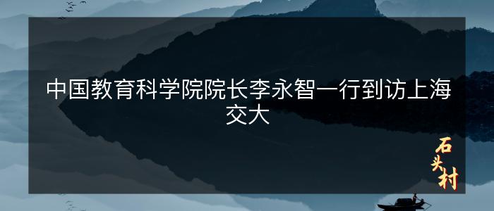 中国教育科学院院长李永智一行到访上海交大