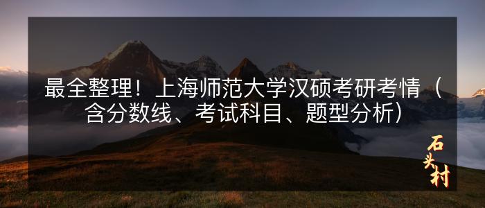 最全整理！上海师范大学汉硕考研考情（含分数线、考试科目、题型分析）