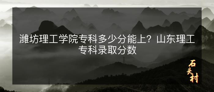 潍坊理工学院专科多少分能上？山东理工专科录取分数